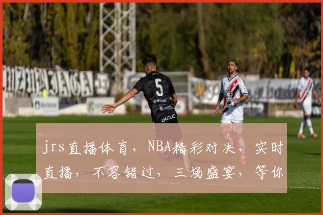 jrs直播体育，NBA精彩对决，实时直播，不容错过，三场盛宴，等你来观