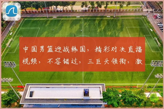 中国男篮迎战韩国，精彩对决直播视频，不容错过，三巨头领衔，激情四溢，锁定比赛，一触即发