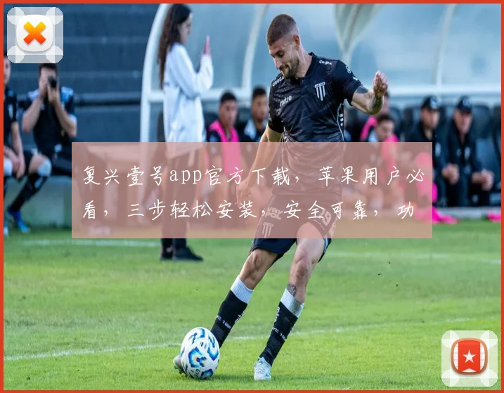 复兴壹号app官方下载，苹果用户必看，三步轻松安装，安全可靠，功能全面，体验非凡，不容错过